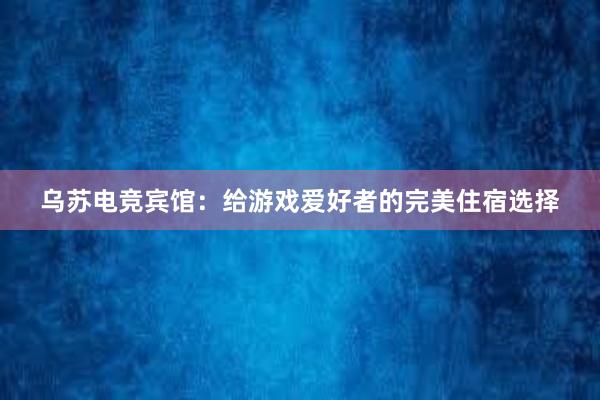 乌苏电竞宾馆：给游戏爱好者的完美住宿选择