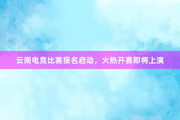 云南电竞比赛报名启动，火热开赛即将上演