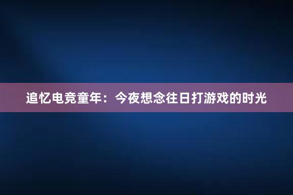 追忆电竞童年：今夜想念往日打游戏的时光