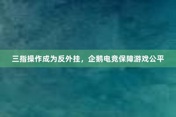 三指操作成为反外挂，企鹅电竞保障游戏公平