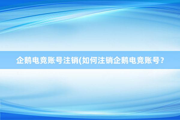 企鹅电竞账号注销(如何注销企鹅电竞账号？