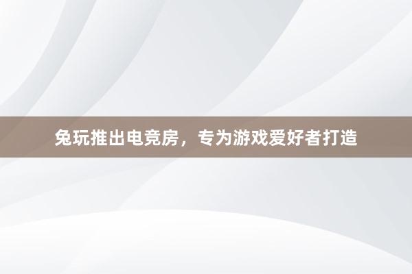 兔玩推出电竞房，专为游戏爱好者打造