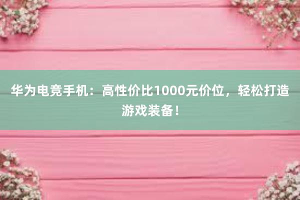 华为电竞手机：高性价比1000元价位，轻松打造游戏装备！