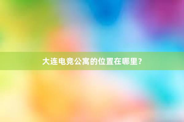 大连电竞公寓的位置在哪里？