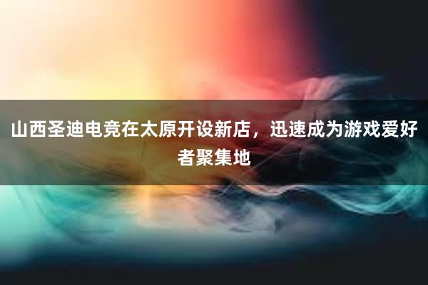 山西圣迪电竞在太原开设新店，迅速成为游戏爱好者聚集地