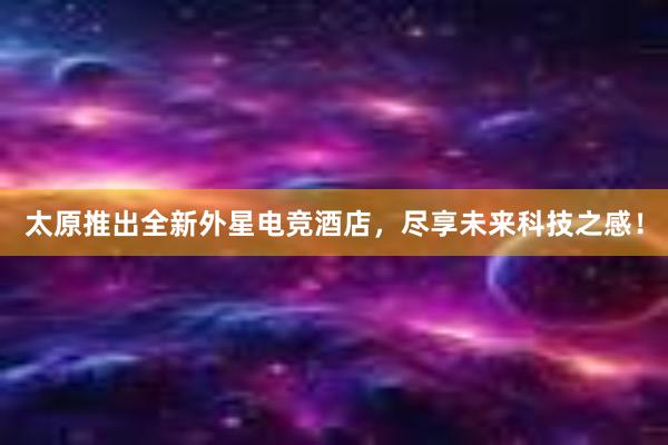 太原推出全新外星电竞酒店，尽享未来科技之感！