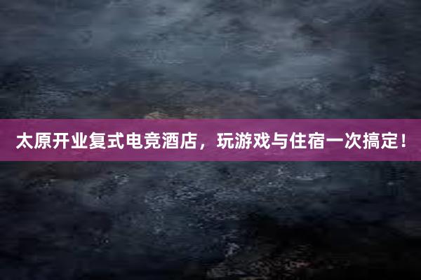 太原开业复式电竞酒店，玩游戏与住宿一次搞定！