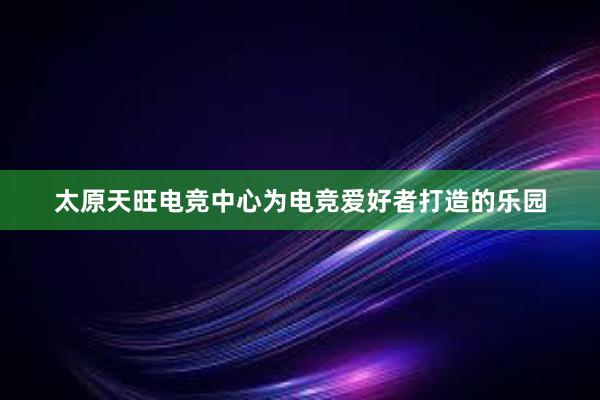 太原天旺电竞中心为电竞爱好者打造的乐园