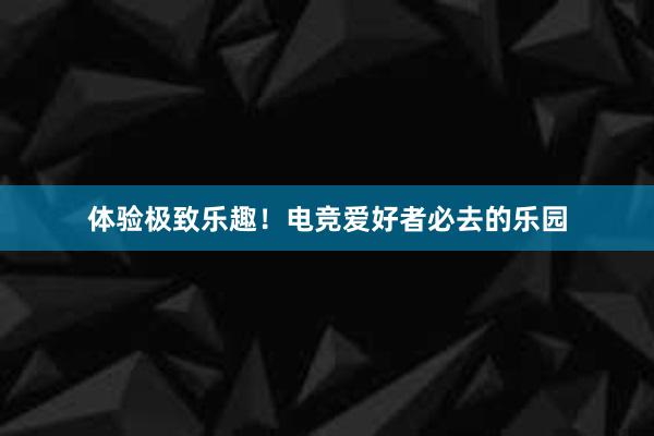 体验极致乐趣！电竞爱好者必去的乐园