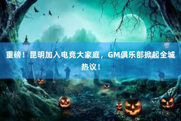 重磅！昆明加入电竞大家庭，GM俱乐部掀起全城热议！