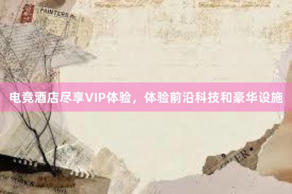 电竞酒店尽享VIP体验，体验前沿科技和豪华设施