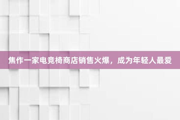 焦作一家电竞椅商店销售火爆，成为年轻人最爱