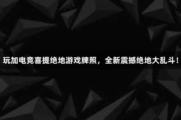 玩加电竞喜提绝地游戏牌照，全新震撼绝地大乱斗！