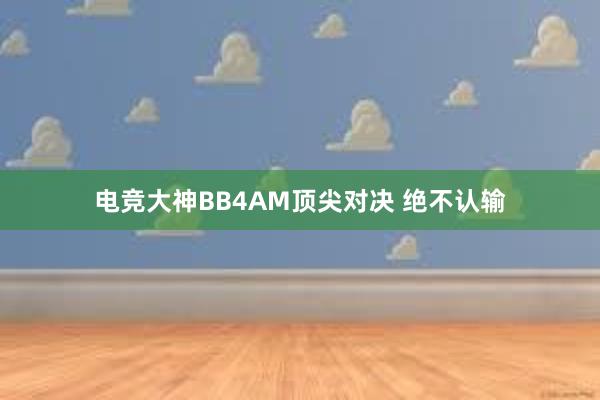 电竞大神BB4AM顶尖对决 绝不认输