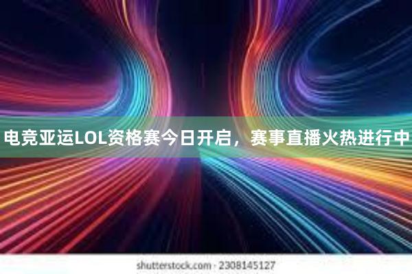 电竞亚运LOL资格赛今日开启，赛事直播火热进行中