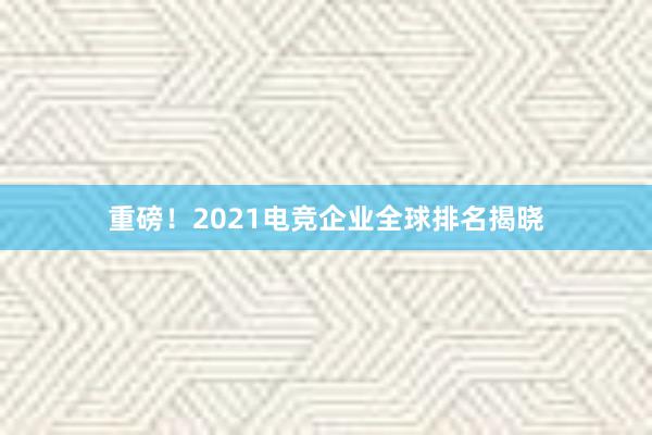 重磅！2021电竞企业全球排名揭晓