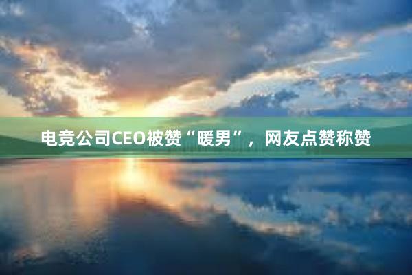 电竞公司CEO被赞“暖男”，网友点赞称赞