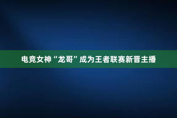 电竞女神“龙哥”成为王者联赛新晋主播