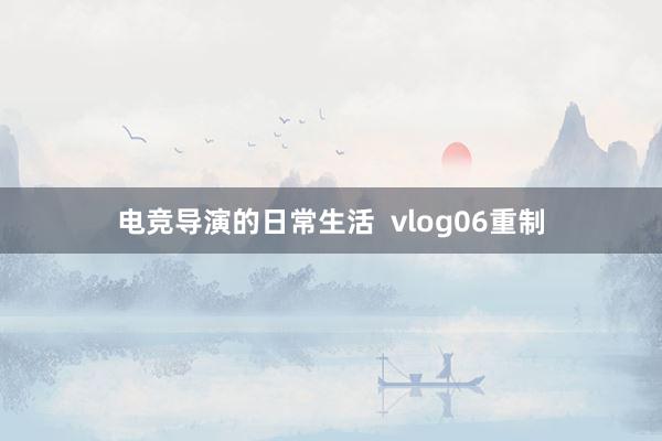 电竞导演的日常生活  vlog06重制