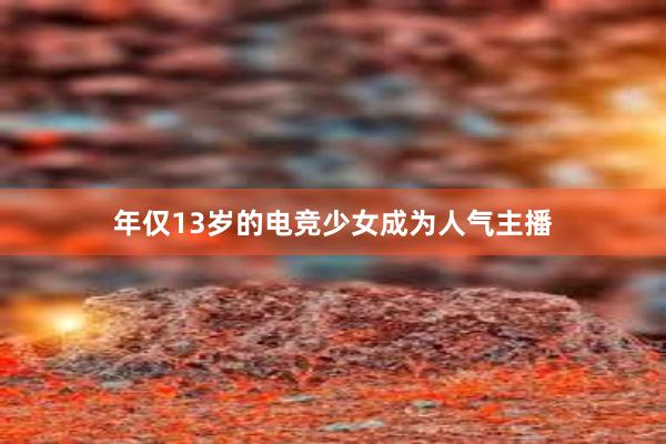 年仅13岁的电竞少女成为人气主播