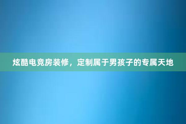 炫酷电竞房装修，定制属于男孩子的专属天地