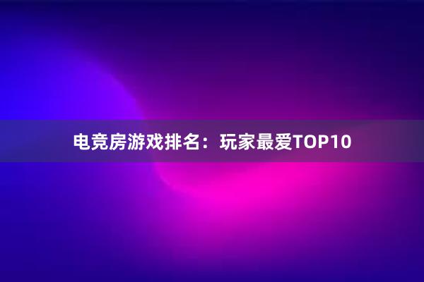 电竞房游戏排名：玩家最爱TOP10