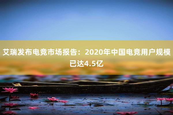 艾瑞发布电竞市场报告：2020年中国电竞用户规模已达4.5亿