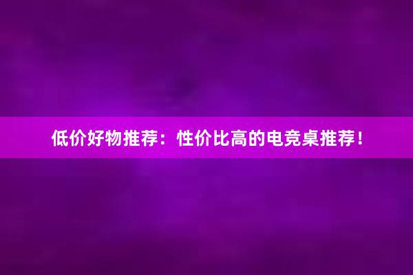 低价好物推荐：性价比高的电竞桌推荐！