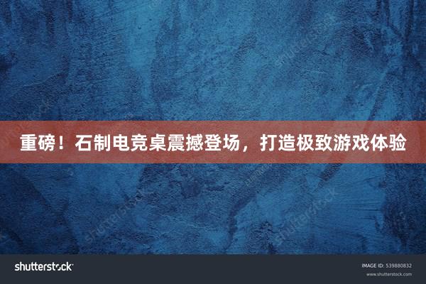 重磅！石制电竞桌震撼登场，打造极致游戏体验