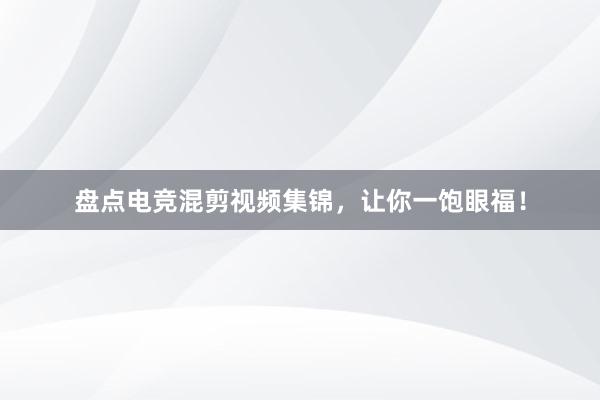 盘点电竞混剪视频集锦，让你一饱眼福！