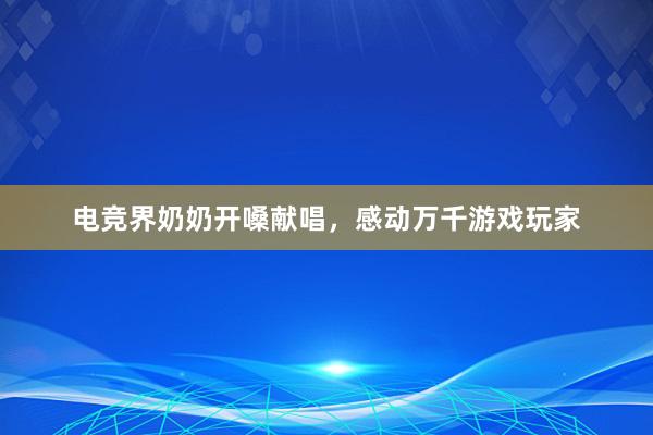 电竞界奶奶开嗓献唱，感动万千游戏玩家