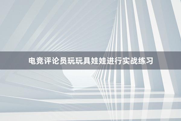 电竞评论员玩玩具娃娃进行实战练习