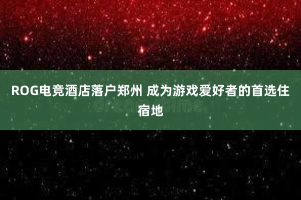 ROG电竞酒店落户郑州 成为游戏爱好者的首选住宿地