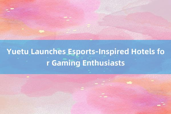 Yuetu Launches Esports-Inspired Hotels for Gaming Enthusiasts