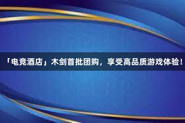 「电竞酒店」木剑首批团购，享受高品质游戏体验！