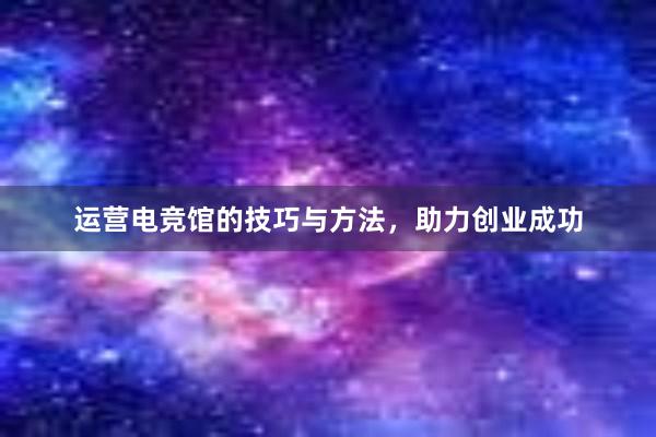 运营电竞馆的技巧与方法，助力创业成功