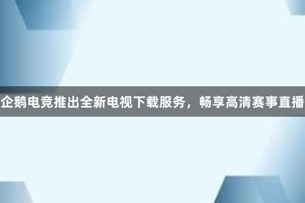 企鹅电竞推出全新电视下载服务，畅享高清赛事直播