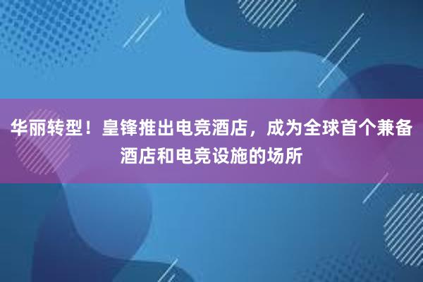 华丽转型！皇锋推出电竞酒店，成为全球首个兼备酒店和电竞设施的场所