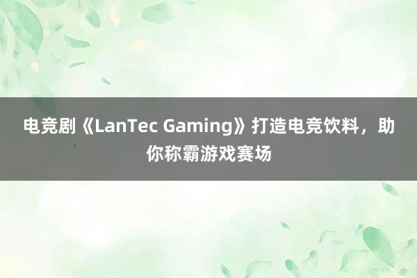 电竞剧《LanTec Gaming》打造电竞饮料，助你称霸游戏赛场