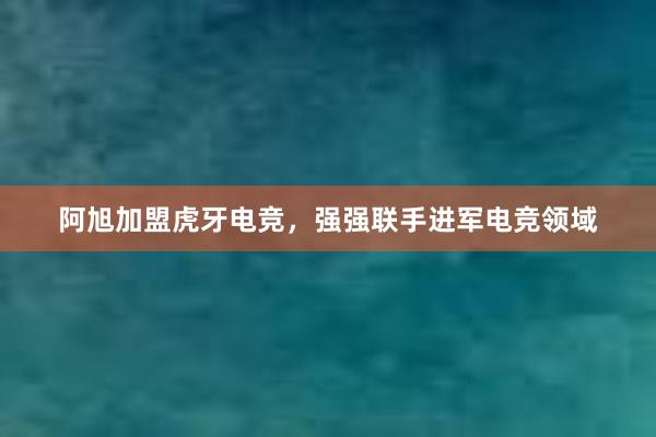 阿旭加盟虎牙电竞，强强联手进军电竞领域