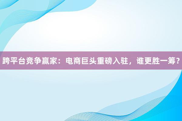 跨平台竞争赢家：电商巨头重磅入驻，谁更胜一筹？