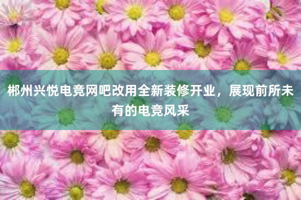 郴州兴悦电竞网吧改用全新装修开业，展现前所未有的电竞风采