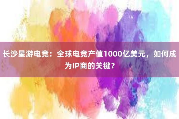 长沙星游电竞：全球电竞产值1000亿美元，如何成为IP商的关键？