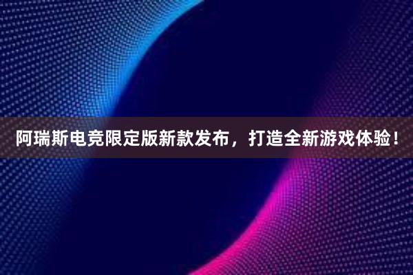 阿瑞斯电竞限定版新款发布，打造全新游戏体验！