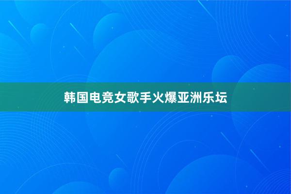 韩国电竞女歌手火爆亚洲乐坛