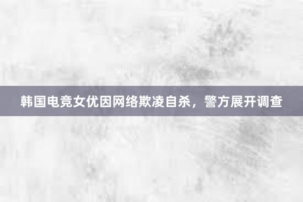 韩国电竞女优因网络欺凌自杀，警方展开调查