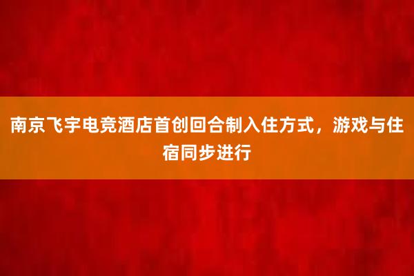 南京飞宇电竞酒店首创回合制入住方式，游戏与住宿同步进行