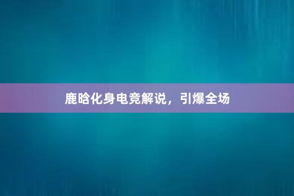 鹿晗化身电竞解说，引爆全场